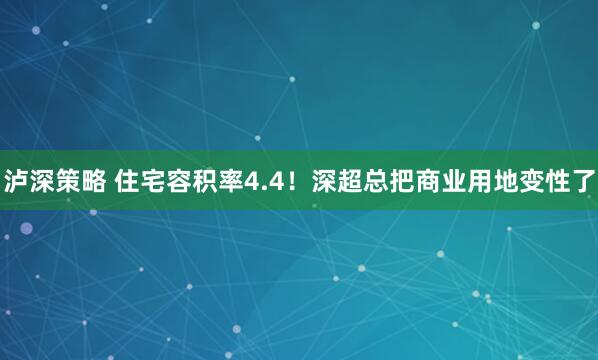 泸深策略 住宅容积率4.4！深超总把商业用地变性了