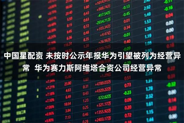 中国星配资 未按时公示年报华为引望被列为经营异常  华为赛力斯阿维塔合资公司经营异常