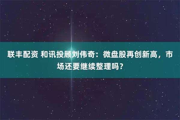 联丰配资 和讯投顾刘伟奇：微盘股再创新高，市场还要继续整理吗？