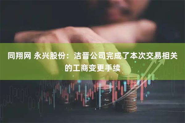 同翔网 永兴股份：洁晋公司完成了本次交易相关的工商变更手续