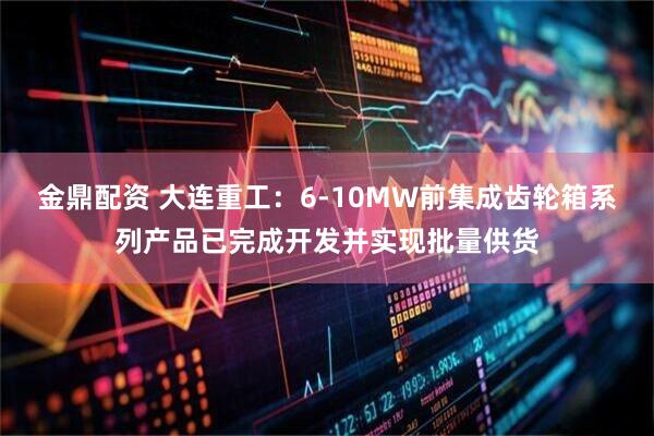 金鼎配资 大连重工：6-10MW前集成齿轮箱系列产品已完成开发并实现批量供货