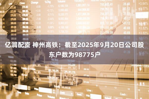 亿润配资 神州高铁：截至2025年9月20日公司股东户数为98775户