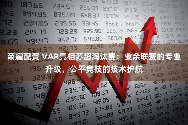 荣耀配资 VAR亮相苏超淘汰赛：业余联赛的专业升级，公平竞技的技术护航