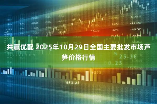 共赢优配 2025年10月29日全国主要批发市场芦笋价格行情