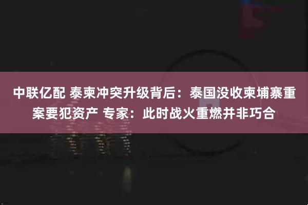 中联亿配 泰柬冲突升级背后：泰国没收柬埔寨重案要犯资产 专家：此时战火重燃并非巧合