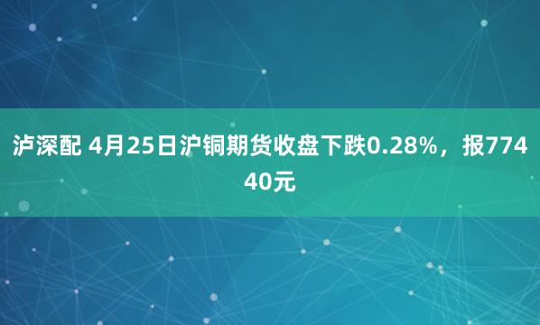 泸深配 4月25日沪铜期货收盘下跌0.28%，报77440元