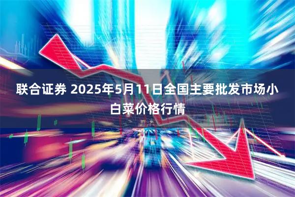 联合证券 2025年5月11日全国主要批发市场小白菜价格行情