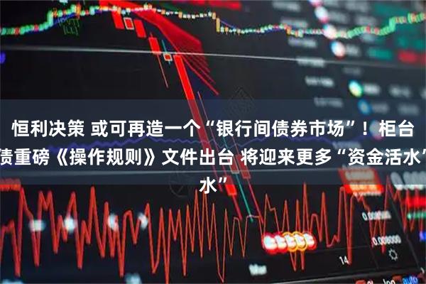 恒利决策 或可再造一个“银行间债券市场”！柜台债重磅《操作规则》文件出台 将迎来更多“资金活水”