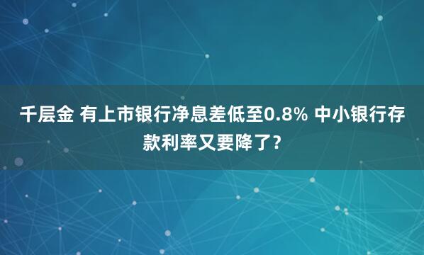 千层金 有上市银行净息差低至0.8% 中小银行存款利率又要降了？