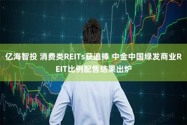 亿海智投 消费类REITs获追捧 中金中国绿发商业REIT比例配售结果出炉