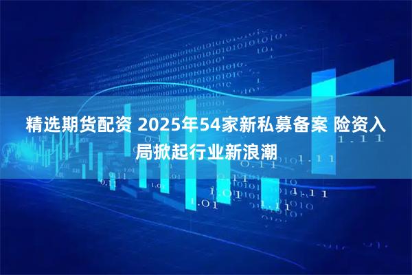 精选期货配资 2025年54家新私募备案 险资入局掀起行业新浪潮