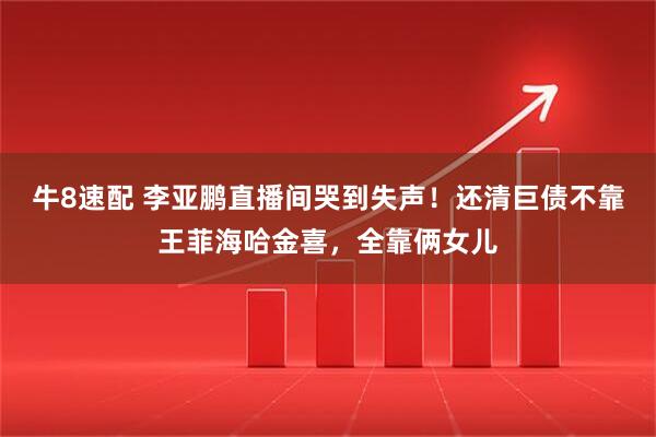 牛8速配 李亚鹏直播间哭到失声！还清巨债不靠王菲海哈金喜，全靠俩女儿