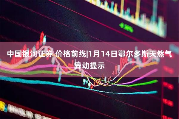 中国银河证券 价格前线|1月14日鄂尔多斯天然气异动提示
