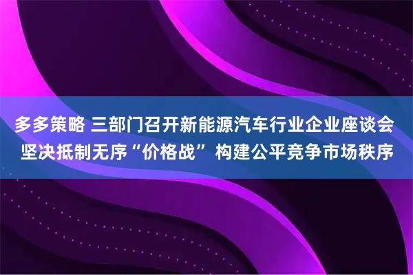 多多策略 三部门召开新能源汽车行业企业座谈会 坚决抵制无序“价格战” 构建公平竞争市场秩序