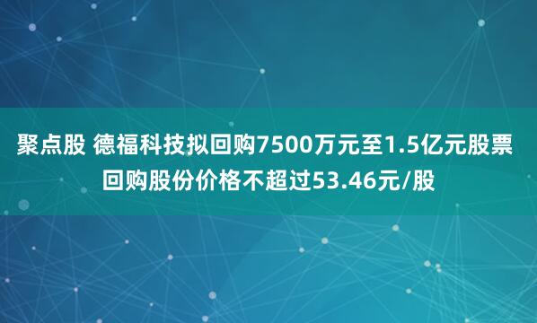 聚点股 德福科技拟回购7500万元至1.5亿元股票 回购股份价格不超过53.46元/股