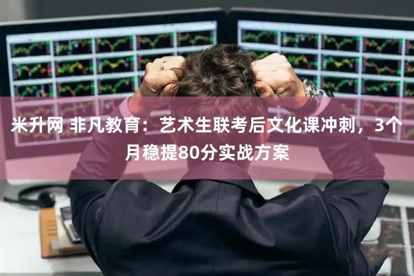米升网 非凡教育：艺术生联考后文化课冲刺，3个月稳提80分实战方案