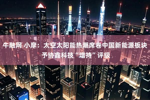 牛融网 小摩：太空太阳能热潮席卷中国新能源板块 予协鑫科技“增持”评级