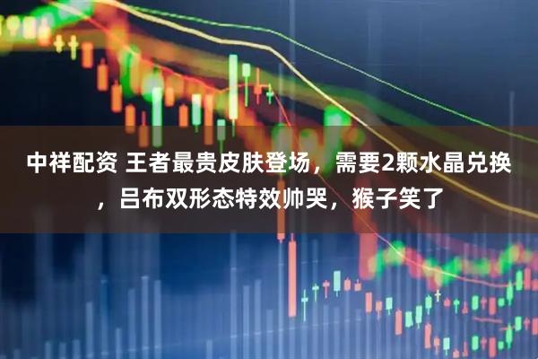 中祥配资 王者最贵皮肤登场，需要2颗水晶兑换，吕布双形态特效帅哭，猴子笑了