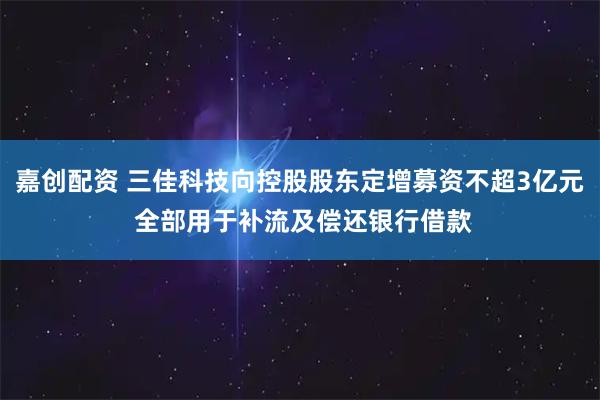 嘉创配资 三佳科技向控股股东定增募资不超3亿元 全部用于补流及偿还银行借款