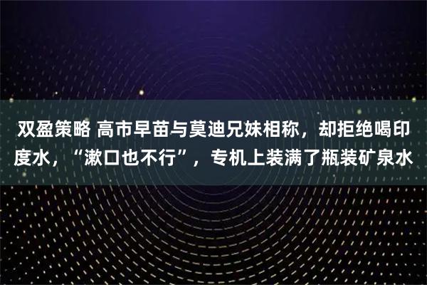 双盈策略 高市早苗与莫迪兄妹相称，却拒绝喝印度水，“漱口也不行”，专机上装满了瓶装矿泉水