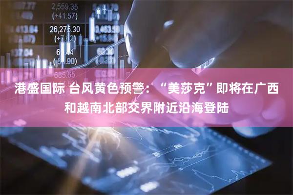 港盛国际 台风黄色预警：“美莎克”即将在广西和越南北部交界附近沿海登陆